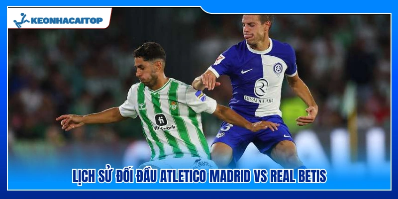 Thành tích chạm trán giữa Atletico Madrid Vs Real Betis